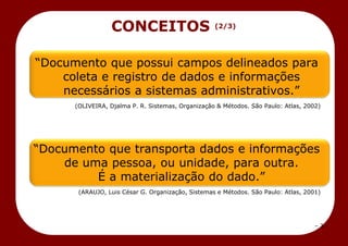 – 3 –
CONCEITOS (2/3)
―Documento que possui campos delineados para
coleta e registro de dados e informações
necessários a sistemas administrativos.‖
(OLIVEIRA, Djalma P. R. Sistemas, Organização & Métodos. São Paulo: Atlas, 2002)
―Documento que transporta dados e informações
de uma pessoa, ou unidade, para outra.
É a materialização do dado.‖
(ARAUJO, Luis César G. Organização, Sistemas e Métodos. São Paulo: Atlas, 2001)
 
