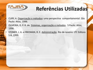 Referências Utilizadas
• CURY, A. Organização e métodos: uma perspectiva comportamental. São
Paulo: Atlas, 1996.
• OLIVEIRA, D. P. R. de. Sistemas, organização e métodos. S Paulo: Atlas,
1996.
• STONER, J. A. e FREEMAN, R. E. Administração. Rio de Janeiro: LTC Editora
S.A, 1999.
 