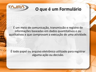 O que é um Formulário
É um meio de comunicação, transmissão e registro de
informações baseadas em dados quantitativos e ou
qualitativos e que comprovam a execução de uma atividade.
É todo papel ou arquivo eletrônico utilizado para registrar
alguma ação ou decisão.
 