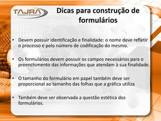 Dicas para construção de
formulários
• Devem possuir identificação e finalidade: o nome deve refletir
o processo e pelo número de codificação do mesmo.
• Os formulários devem possuir os campos necessários para o
preenchimento das informações que atendam à sua finalidade.
• O tamanho do formulário em papel também deve ser
proporcional ao tamanho das folhas que a gráfica utiliza
• Também deve ser observada a questão estética dos
formulários.
 