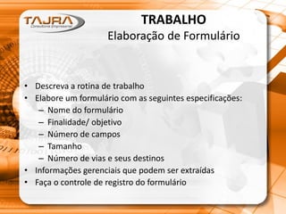 TRABALHO
Elaboração de Formulário
• Descreva a rotina de trabalho
• Elabore um formulário com as seguintes especificações:
– Nome do formulário
– Finalidade/ objetivo
– Número de campos
– Tamanho
– Número de vias e seus destinos
• Informações gerenciais que podem ser extraídas
• Faça o controle de registro do formulário
 