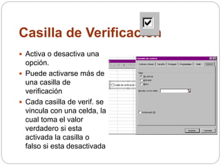 Casilla de Verificación
 Activa o desactiva una
opción.
 Puede activarse más de
una casilla de
verificación
 Cada casilla de verif. se
vincula con una celda, la
cual toma el valor
verdadero si esta
activada la casilla o
falso si esta desactivada
 
