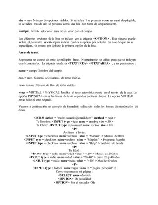 size = num Número de opciones visibles. Si se indica 1 se presenta como un menú desplegable,
se se indica mas de uno se presenta como una lista con barra de desplazamiento.
multiple Permite selecionar mas de un valor para el campo.
Las diferentes opciones de la lista se indican con la etiqueta <OPTION> . Esta etiqueta puede
incluir el parametro selectedpara indicar cual es la opcion por defecto. En caso de que no se
especifique, se tomara por defecto la primera opción de la lista.
Áreas de texto.
Representa un campo de texto de múltiples lineas. Normalmente se utiliza para que se incluyan
en el comentarios. La etiqueta usada es <TEXTAREA> </TEXTAREA> , y sus parámetros :
name = campo Nombre del campo.
cols = num. Número de columnas de texto visibles.
rows = num. Número de filas de texto visibles.
wrap = VIRTUAL / PHYSICAL Justifica el texto automáticamente en el interior de la caja. La
opción PHYSICAL envía las líneas de texto separadas en líneas físicas. La opción VIRTUAL
envia todo el texto seguido.
Veamos a continuación un ejemplo de formulario utilizando todas las formas de introducción de
datos.
<FORM action = "mailto:usuario@email.dom" method = post >
Tu Nombre: <INPUT type = text name = nombre size = 30 >
Tu Clave: <INPUT type = password name = clave size = 8 >
<P>
Archivos a Enviar:
<INPUT type = checkbox name=archivo value = "Manual" > Manual de Html
<INPUT type = checkbox name=archivo value = "Mapthis" > Programa Mapthis
<INPUT type = checkbox name=archivo value = "Help" > Archivo de Ayuda
<P>
Tu Edad :
<INPUT type = radio name=edad value = "-20" > Menos de 20 años
<INPUT type = radio name=edad value = "20-40" > Entre 20 y 40 años
<INPUT type = radio name=edad value = "+40" > Mas de 40 años
<P>
<INPUT type = hidden name=lugar value = " página personal" >
Como encontraste mi página :
<SELECT name=donde>
<OPTION> De casualidad
<OPTION> Por el buscador Ole
 