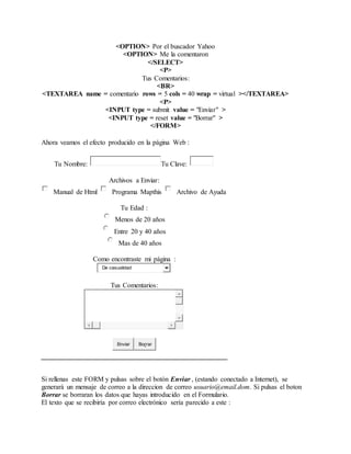 <OPTION> Por el buscador Yahoo
<OPTION> Me la comentaron
</SELECT>
<P>
Tus Comentarios:
<BR>
<TEXTAREA name = comentario rows = 5 cols = 40 wrap = virtual ></TEXTAREA>
<P>
<INPUT type = submit value = "Enviar" >
<INPUT type = reset value = "Borrar" >
</FORM>
Ahora veamos el efecto producido en la página Web :
Tu Nombre: Tu Clave:
Archivos a Enviar:
Manual de Html Programa Mapthis Archivo de Ayuda
Tu Edad :
Menos de 20 años
Entre 20 y 40 años
Mas de 40 años
Como encontraste mi página :
De casualidad
Tus Comentarios:
Enviar Borrar
Si rellenas este FORM y pulsas sobre el botón Enviar , (estando conectado a Internet), se
generará un mensaje de correo a la direccion de correo usuario@email.dom. Si pulsas el boton
Borrar se borraran los datos que hayas introducido en el Formulario.
El texto que se recibiría por correo electrónico sería parecido a este :
 