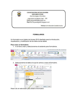 FORMULARIOS
Un formulario es el objeto de Access 2010 diseñado para la introducción,
visualización y modificación de los datos de las tablas.
Para crear un formulario:
1. Ir al menú crear y seleccionamos el asistente para formularios.
2. Seleccionamos la tabla a la que le vamos a crear el formulario.
Hacer clic en este botón para añadir el formulario