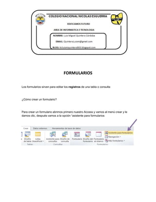 FORMULARIOS 
Los formularios sirven para editar los registros de una tabla o consulta 
¿Cómo crear un formulario? 
Para crear un formulario abrimos primero nuestro Access y vamos al menú crear y le 
damos clic, después vamos a la opción “asistente para formularios 
 