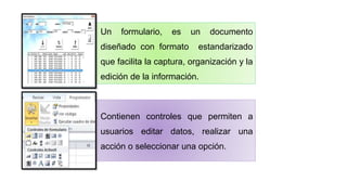 Un formulario, es un documento
diseñado con formato estandarizado
que facilita la captura, organización y la
edición de la información.
Contienen controles que permiten a
usuarios editar datos, realizar una
acción o seleccionar una opción.
 
