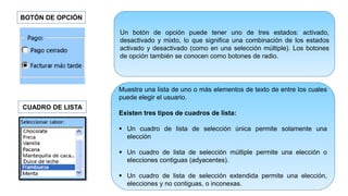 Un botón de opción puede tener uno de tres estados: activado,
desactivado y mixto, lo que significa una combinación de los estados
activado y desactivado (como en una selección múltiple). Los botones
de opción también se conocen como botones de radio.
Muestra una lista de uno o más elementos de texto de entre los cuales
puede elegir el usuario.
Existen tres tipos de cuadros de lista:
 Un cuadro de lista de selección única permite solamente una
elección
 Un cuadro de lista de selección múltiple permite una elección o
elecciones contiguas (adyacentes).
 Un cuadro de lista de selección extendida permite una elección,
elecciones y no contiguas, o inconexas.
BOTÓN DE OPCIÓN
CUADRO DE LISTA
 