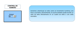 Aumenta o disminuye un valor, como un incremento numérico, una
hora o una fecha. Generalmente, el usuario también puede escribir un
valor de texto directamente en un cuadro de texto o una celda
asociados.
CONTROL DE
NÚMERO
 