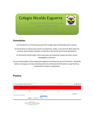 Formularios:
Un formulario es un elemento que permite recoger datos introducidos por el usuario.
Los formularios se utilizan para conocer las opiniones, dudas, y otra serie de datos sobre los
usuarios, para introducir pedidos a través de la red, tienen multitud de aplicaciones.
Un formulario está formado, entre otras cosas, por etiquetas, campos de texto, menús
desplegables, y botones.
Es muy recomendable utilizar tablas para organizar los elementos de los formularios. Utilizando
tablas se consigue una mejor distribución de los elementos del formulario, lo que facilita su
comprensión y mejora su apariencia.
Practica: