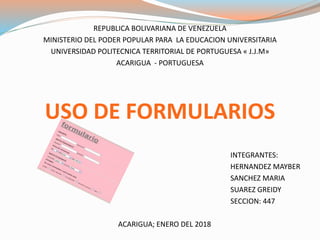REPUBLICA BOLIVARIANA DE VENEZUELA
MINISTERIO DEL PODER POPULAR PARA LA EDUCACION UNIVERSITARIA
UNIVERSIDAD POLITECNICA TERRITORIAL DE PORTUGUESA « J.J.M»
ACARIGUA - PORTUGUESA
USO DE FORMULARIOS
INTEGRANTES:
HERNANDEZ MAYBER
SANCHEZ MARIA
SUAREZ GREIDY
SECCION: 447
ACARIGUA; ENERO DEL 2018
 