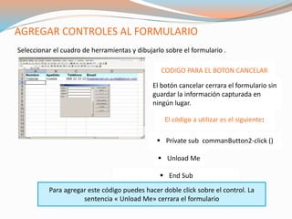 AGREGAR CONTROLES AL FORMULARIO
Seleccionar el cuadro de herramientas y dibujarlo sobre el formulario .
CODIGO PARA EL BOTON CANCELAR
El botón cancelar cerrara el formulario sin
guardar la información capturada en
ningún lugar.
El código a utilizar es el siguiente:
 Prívate sub commanButton2-click ()
 Unload Me
 End Sub
Para agregar este código puedes hacer doble click sobre el control. La
sentencia « Unload Me» cerrara el formulario
 