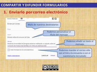 1. Enviarlo porcorreo electrónico
Mails de nuestros destinatarios
Podemos personalizar el
título del mensaje
Podemos añadir un texto al
mensaje.
Podemos mandar el correo sólo
con el link a la encuesta o con el
cuestionario incrustado
COMPARTIR Y DIFUNDIR FORMULARIOS
 