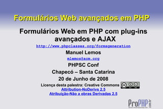 Formulários Web avançados em PHP
 Formulários Web em PHP com plug-ins
           avançados e AJAX
     http://www.phpclasses.org/formsgeneration
                   Manuel Lemos
                    mlemos@acm.org
                  PHPSC Conf
            Chapecó – Santa Catarina
              20 de Junho de 2008
       Licença desta palestra: Creative Commons
                  Attribution-NoDerivs 2.5
           Atribuição-Não a obras Derivadas 2.5
 