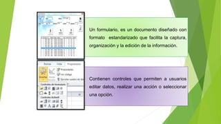 Un formulario, es un documento diseñado con
formato estandarizado que facilita la captura,
organización y la edición de la información.
Contienen controles que permiten a usuarios
editar datos, realizar una acción o seleccionar
una opción.
 