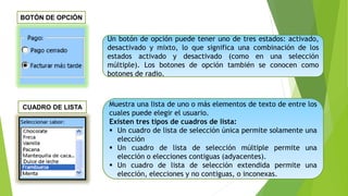 Un botón de opción puede tener uno de tres estados: activado,
desactivado y mixto, lo que significa una combinación de los
estados activado y desactivado (como en una selección
múltiple). Los botones de opción también se conocen como
botones de radio.
Muestra una lista de uno o más elementos de texto de entre los
cuales puede elegir el usuario.
Existen tres tipos de cuadros de lista:
 Un cuadro de lista de selección única permite solamente una
elección
 Un cuadro de lista de selección múltiple permite una
elección o elecciones contiguas (adyacentes).
 Un cuadro de lista de selección extendida permite una
elección, elecciones y no contiguas, o inconexas.
BOTÓN DE OPCIÓN
CUADRO DE LISTA
 