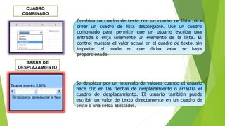 Combina un cuadro de texto con un cuadro de lista para
crear un cuadro de lista desplegable. Use un cuadro
combinado para permitir que un usuario escriba una
entrada o elija solamente un elemento de la lista. El
control muestra el valor actual en el cuadro de texto, sin
importar el modo en que dicho valor se haya
proporcionado.
CUADRO
COMBINADO
Se desplaza por un intervalo de valores cuando el usuario
hace clic en las flechas de desplazamiento o arrastra el
cuadro de desplazamiento. El usuario también puede
escribir un valor de texto directamente en un cuadro de
texto o una celda asociados.
BARRA DE
DESPLAZAMIENTO
 