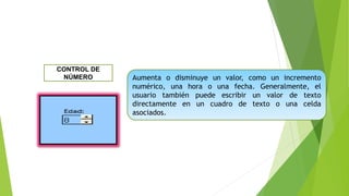 Aumenta o disminuye un valor, como un incremento
numérico, una hora o una fecha. Generalmente, el
usuario también puede escribir un valor de texto
directamente en un cuadro de texto o una celda
asociados.
CONTROL DE
NÚMERO
 