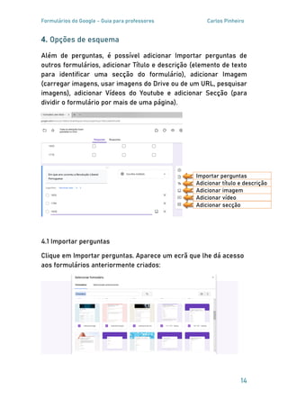 Formulários do Google - Guia para professores Carlos Pinheiro
14
4. Opções de esquema
Além de perguntas, é possível adicionar Importar perguntas de
outros formulários, adicionar Título e descrição (elemento de texto
para identificar uma secção do formulário), adicionar Imagem
(carregar imagens, usar imagens do Drive ou de um URL, pesquisar
imagens), adicionar Vídeos do Youtube e adicionar Secção (para
dividir o formulário por mais de uma página).
4.1 Importar perguntas
Clique em Importar perguntas. Aparece um ecrã que lhe dá acesso
aos formulários anteriormente criados:
Adicionar título e descrição
Importar perguntas
Adicionar imagem
Adicionar vídeo
Adicionar secção
 