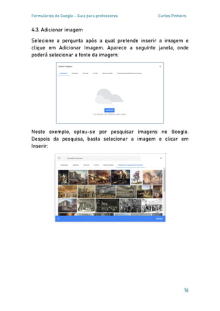 Formulários do Google - Guia para professores Carlos Pinheiro
16
4.3. Adicionar imagem
Selecione a pergunta após a qual pretende inserir a imagem e
clique em Adicionar Imagem. Aparece a seguinte janela, onde
poderá selecionar a fonte da imagem:
Neste exemplo, optou-se por pesquisar imagens no Google.
Despois da pesquisa, basta selecionar a imagem e clicar em
Inserir:
 
