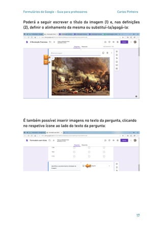 Formulários do Google - Guia para professores Carlos Pinheiro
17
Poderá a seguir escrever o título da imagem (1) e, nas definições
(2), definir o alinhamento da mesma ou substituí-la/apagá-la:
É também possível inserir imagens no texto da pergunta, clicando
no respetivo ícone ao lado do texto da pergunta:
2
1
 