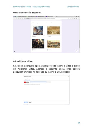 Formulários do Google - Guia para professores Carlos Pinheiro
19
O resultado será o seguinte:
4.4. Adicionar vídeo
Selecione a pergunta após a qual pretende inserir o vídeo e clique
em Adicionar Vídeo. Aparece a seguinte janela, onde poderá
pesquisar um vídeo no YouTube ou inserir o URL do vídeo:
 