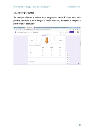 Formulários do Google - Guia para professores Carlos Pinheiro
21
4.6. Mover perguntas
Se desejar alterar a ordem das perguntas, deverá clicar nos seis
pontos centrais e, sem largar o botão do rato, arrastar a pergunta
para o local desejado:
 