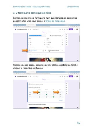 Formulários do Google - Guia para professores Carlos Pinheiro
24
6. O formulário como questionário
Se transformarmos o formulário num questionário, as perguntas
passam a ter uma nova opção: a .Chave de respostas
Clicando nessa opção, podemos definir a(s) resposta(s) certa(s) e
atribuir a respetiva pontuação:
 