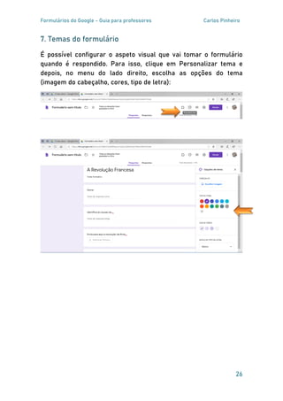 Formulários do Google - Guia para professores Carlos Pinheiro
26
7. Temas do formulário
É possível configurar o aspeto visual que vai tomar o formulário
quando é respondido. Para isso, clique em Personalizar tema e
depois, no menu do lado direito, escolha as opções do tema
(imagem do cabeçalho, cores, tipo de letra):
 