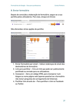Formulários do Google - Guia para professores Carlos Pinheiro
27
8. Enviar formulário
Depois de concluída a elaboração do formulário, segue-se a sua
partilha pelos utilizadores. Para isso, clicque em Enviar.
São oferecidas várias opções de partilha:
1. Enviar formulário por email – Indicar endereços de email dos
destinatários do formulário.
2. Link para partilhar – Cria um link que pode ser publicamente
partilhado ou enviado para os utilizadores.
3. Incorporar – Gera um código HTML para incorporar num
blogue ou numa página web (apenas possível se o formulário
não incluir perguntas de carregamento de ficheiros).
4. Partilhar link através de – Para partilhar o link no Facebook
ou Twitter.
1 2 3 4
 