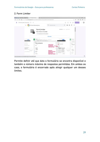 Formulários do Google - Guia para professores Carlos Pinheiro
29
2. Form Limiter
Permite definir até que data o formulário se encontra disponível e
também o número máximo de respostas permitidas. Em ambos os
caso, o formulário é encerrado após atingir qualquer um desses
limites.
 