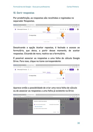 Formulários do Google - Guia para professores Carlos Pinheiro
30
10. Gerir respostas
Por predefinição, as respostas são recolhidas e registadas no
separador Respostas.
Desativando a opção Aceitar repostas, é fechado o acesso ao
formulário, que deixa, a partir desse momento, de aceitar
respostas. Clicando de novo, reativa-se o formulário.
É possível associar as respostas a uma folha de cálculo Google
Drive. Para isso, clique no ícone correspondente:
Aparece então a possibilidade de criar uma nova folha de cálculo
ou de associar as respostas a uma folha já existente na Drive:
 