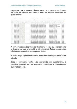 Formulários do Google - Guia para professores Carlos Pinheiro
31
Depois de criar a folha de cálculo, basta clicar de novo no símbolo
da folha de cálculo para abrir a folha de cálculo associada ao
questionário:
A primeira coluna (Carimbo de data/hora) regista automaticamente
a data/hora a que o formulário foi submetido. Todas as restantes
células correspondem às respostas dadas.
A partir daqui é possível tratar os dados com operações de folha de
cálculo.
Caso o formulário tenha sido convertido em questionário, é
também possível ver as respostas corrigidas e classificadas
automaticamente.
 