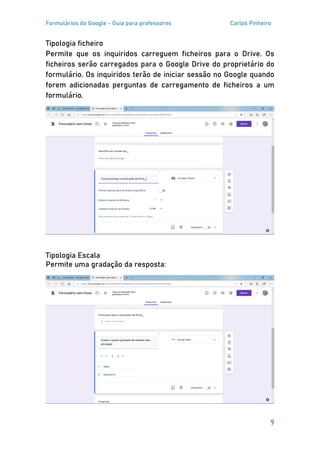 Formulários do Google - Guia para professores Carlos Pinheiro
9
Tipologia ficheiro
Permite que os inquiridos carreguem ficheiros para o Drive. Os
ficheiros serão carregados para o Google Drive do proprietário do
formulário. Os inquiridos terão de iniciar sessão no Google quando
forem adicionadas perguntas de carregamento de ficheiros a um
formulário.
Tipologia Escala
Permite uma gradação da resposta:
 
