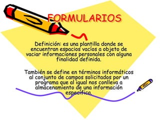 FORMULARIOSDefinición: es una plantilla donde se encuentran espacios vacíos a objeto de vaciar informaciones personales con alguna finalidad definida.También se define en términos informáticos al conjunto de campos solicitados por un programa que al igual nos conlleva a almacenamiento de una información específica.