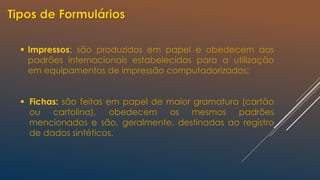  Impressos: são produzidos em papel e obedecem aos
padrões internacionais estabelecidos para a utilização
em equipamentos de impressão computadorizados;
 Fichas: são feitas em papel de maior gramatura (cartão
ou cartolina), obedecem os mesmos padrões
mencionados e são, geralmente, destinadas ao registro
de dados sintéticos.
Tipos de Formulários
 