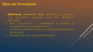  Eletrônicos: tendência atual, guardam os padrões
dos formulários impressos mas em ambiente
eletrônico:
 Mais econômicos – possibilitam o acesso a
informação de forma eletrônica;
 Facilitam o rápido acesso ao compartilhamento em
tempo real;
 Reduzem os erros de preenchimento.
Tipos de Formulários
 