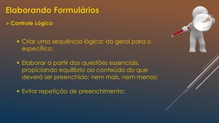 Elaborando Formulários
Controle Lógico
 Criar uma sequência lógica: do geral para o
específico;
 Elaborar a partir das questões essenciais,
propiciando equilíbrio ao conteúdo do que
deverá ser preenchido: nem mais, nem menos;
 Evitar repetição de preenchimento;
 