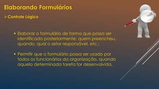 Elaborando Formulários
Controle Lógico
 Elaborar o formulário de forma que possa ser
identificado posteriormente: quem preencheu,
quando, qual o setor responsável, etc.;
 Permitir que o formulário possa ser usado por
todos os funcionários da organização, quando
aquela determinada tarefa for desenvolvida.
 