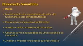 Elaborando Formulários
Etapas:
 Levantamento das necessidades do setor, dos
funcionários e das atividades/tarefas;
 Pensar em um nome para identificação;
 Analisar e definir os objetivos do formulário;
 Observar se há a necessidade de uma sequência de
formulários;
 Analisar o nível dos funcionários que irão utilizá-lo;
 