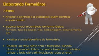 Elaborando Formulários
Etapas:
 Analisar o controle e a avaliação: quem controla
e quem avalia;
 Elaborar layout e conteúdo de forma lógica:
- formato, tipo do papel, vias, carbonagem, arquivamento,
etc.;
 Analisar o custo/benefício do formulário;
 Realizar um teste piloto com o formulário, visando
detectar possíveis falhas no preenchimento e controle e
refazer o teste até a eliminação de todos os erros;
 
