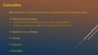 Conceitos
Formulário é uma ferramenta administrativa composta por:
 Palavras e números:
 dados fixos: impressos no próprio formulário
 dados variáveis: preenchidos posteriormente
 Espaços ou campos;
 Linhas;
 Coluna;
 Formato.
 
