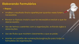 Elaborando Formulários
Etapas:
 Analisar o resultado final e aperfeiçoar quantas vezes forem
necessárias;
 Revisar os tópicos: incluir o que for necessário e excluir o que for
desnecessário;
 Uso de termos coerentes com a organização, evitando siglas e
abreviações;
 Uso de títulos que mostrem claramente o que se pede;
 Manter um padrão de numeração/paginação para todos os
formulários da organização.
 