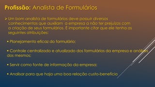 Profissão: Analista de Formulários
Um bom analista de formulários deve possuir diversos
conhecimentos que auxiliam a empresa a não ter prejuízos com
a criação de seus formulários. É importante citar que ele tenha as
seguintes atribuições:
 Planejamento eficaz do formulário;
 Controle centralizado e atualizado dos formulários da empresa e análises
dos mesmos;
 Servir como fonte de informação da empresa;
 Analisar para que haja uma boa relação custo-benefício
 