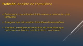 Profissão: Analista de Formulários
 Determinar a quantidade inicial máxima e mínima de cada
formulário;
 Assegurar que não existam formulários desnecessários;
 Atualizar ou elaborar novas rotinas de formulários que
aprimorem os sistemas administrativos da empresa.
 