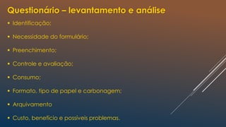 Questionário – levantamento e análise
 Identificação;
 Necessidade do formulário;
 Preenchimento;
 Controle e avaliação;
 Consumo;
 Formato, tipo de papel e carbonagem;
 Arquivamento
 Custo, benefício e possíveis problemas.
 