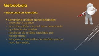 Metodologia
Elaborando um formulário:
 Levantar e analisar as necessidades:
- consultar o usuário;
- bom formulário = layout bem desenhado;
- qualidade da análise;
- resultado da análise (apoiado por
fluxogramas);
- listagem dos requisitos necessários para o
novo formulário.
 