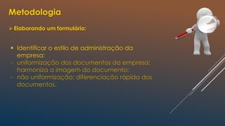 Metodologia
Elaborando um formulário:
 Identificar o estilo de administração da
empresa:
- uniformização dos documentos da empresa:
harmoniza a imagem do documento;
- não uniformização: diferenciação rápida dos
documentos.
 