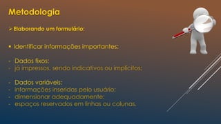 Metodologia
Elaborando um formulário:
 Identificar informações importantes:
- Dados fixos:
- já impressos, sendo indicativos ou implícitos;
- Dados variáveis:
- informações inseridas pelo usuário;
- dimensionar adequadamente;
- espaços reservados em linhas ou colunas.
 