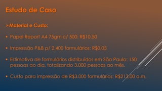 Material e Custo:
 Papel Report A4 75gm c/ 500: R$10,50
 Impressão P&B p/ 2.400 formulários: R$0,05
 Estimativa de formulários distribuídos em São Paulo: 150
pessoas ao dia, totalizando 3.000 pessoas ao mês.
 Custo para impressão de R$3.000 formulários: R$213,00 a.m.
Estudo de Caso
 